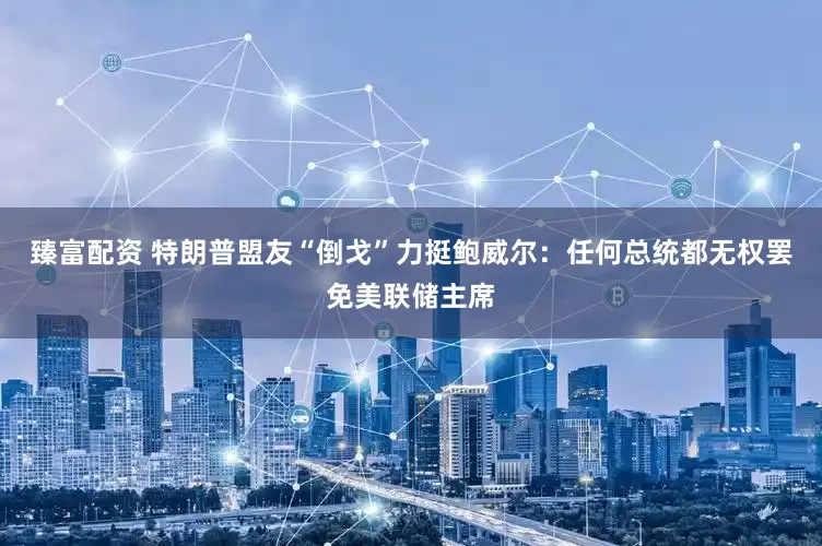 臻富配资 特朗普盟友“倒戈”力挺鲍威尔：任何总统都无权罢免美联储主席
