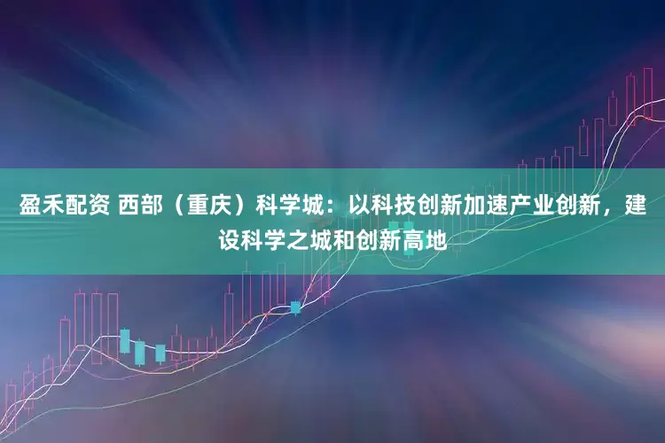盈禾配资 西部（重庆）科学城：以科技创新加速产业创新，建设科学之城和创新高地