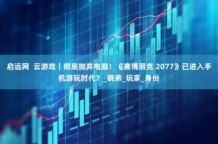 启远网  云游戏｜彻底抛弃电脑！《赛博朋克 2077》已进入手机游玩时代？_晓弟_玩家_身份