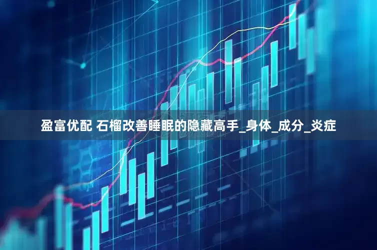 盈富优配 石榴改善睡眠的隐藏高手_身体_成分_炎症
