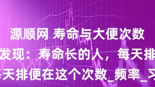 源顺网 寿命与大便次数有关！研究发现：寿命长的人，每天排便在这个次数_频率_习惯_肠道