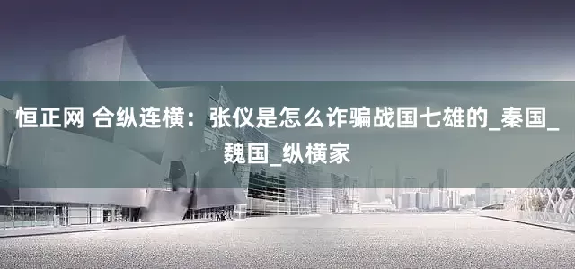 恒正网 合纵连横：张仪是怎么诈骗战国七雄的_秦国_魏国_纵横家