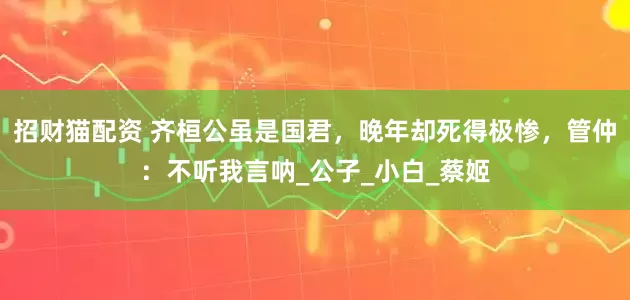 招财猫配资 齐桓公虽是国君，晚年却死得极惨，管仲：不听我言呐_公子_小白_蔡姬
