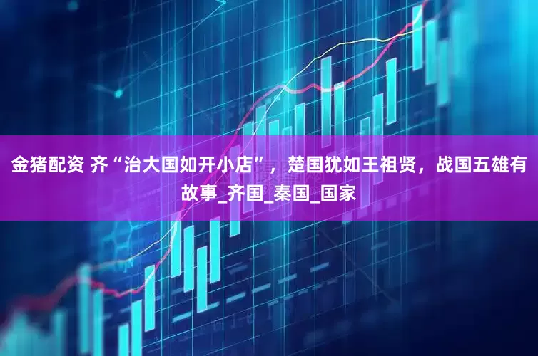 金猪配资 齐“治大国如开小店”，楚国犹如王祖贤，战国五雄有故事_齐国_秦国_国家