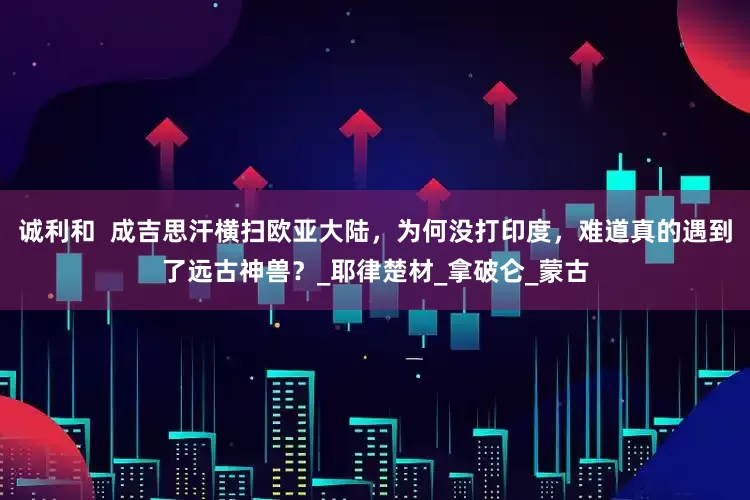 诚利和  成吉思汗横扫欧亚大陆，为何没打印度，难道真的遇到了远古神兽？_耶律楚材_拿破仑_蒙古