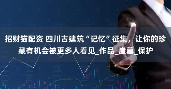 招财猫配资 四川古建筑“记忆”征集，让你的珍藏有机会被更多人看见_作品_崖墓_保护