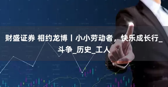 财盛证券 相约龙博丨小小劳动者，快乐成长行_斗争_历史_工人