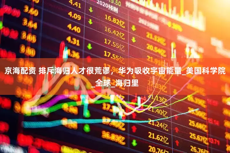 京海配资 排斥海归人才很荒谬，华为吸收宇宙能量_美国科学院_全球_海归里
