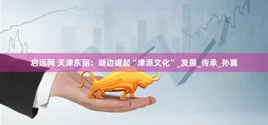 启远网 天津东丽：湖边崛起“津派文化”_发展_传承_孙翼
