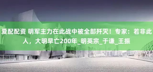 爱配配资 明军主力在此战中被全部歼灭！专家：若非此人，大明早亡200年_明英宗_于谦_王振