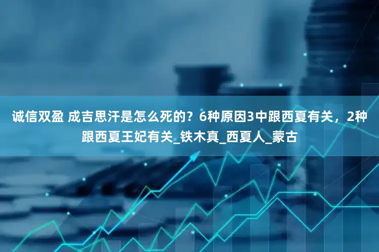 诚信双盈 成吉思汗是怎么死的？6种原因3中跟西夏有关，2种跟西夏王妃有关_铁木真_西夏人_蒙古