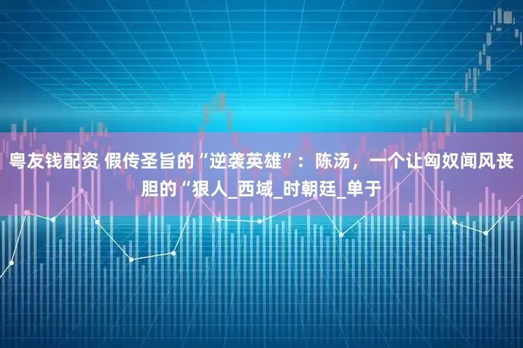 粤友钱配资 假传圣旨的“逆袭英雄”：陈汤，一个让匈奴闻风丧胆的“狠人_西域_时朝廷_单于