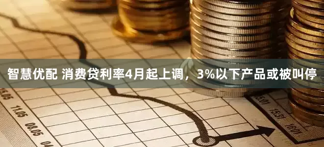 智慧优配 消费贷利率4月起上调，3%以下产品或被叫停