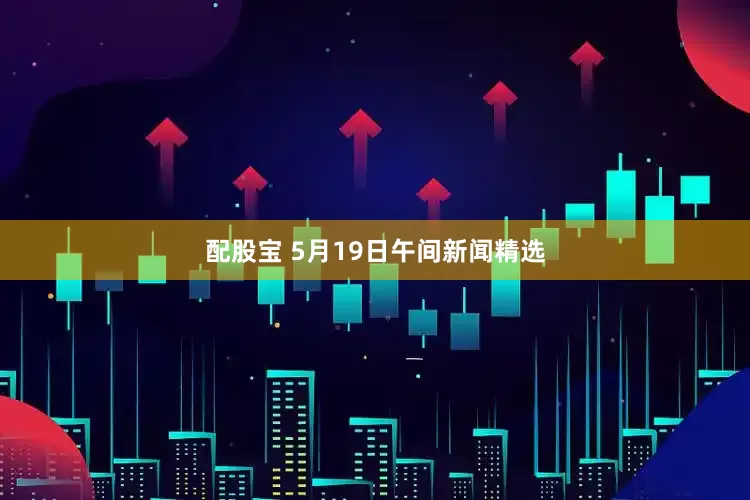 配股宝 5月19日午间新闻精选