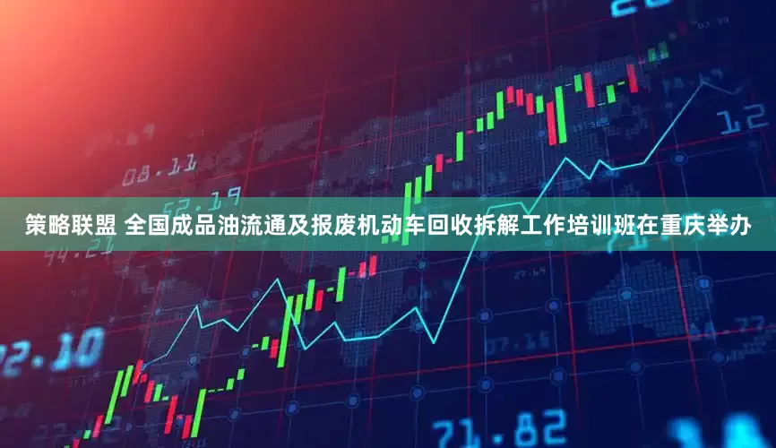 策略联盟 全国成品油流通及报废机动车回收拆解工作培训班在重庆举办