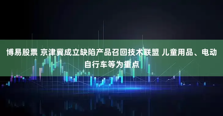 博易股票 京津冀成立缺陷产品召回技术联盟 儿童用品、电动自行车等为重点