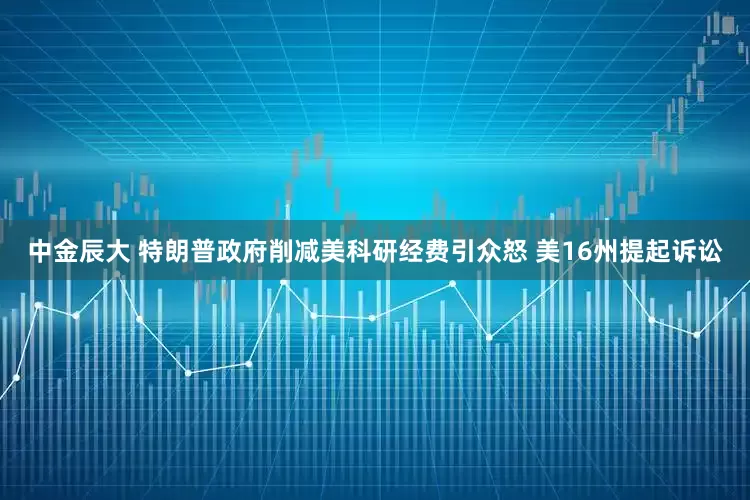 中金辰大 特朗普政府削减美科研经费引众怒 美16州提起诉讼