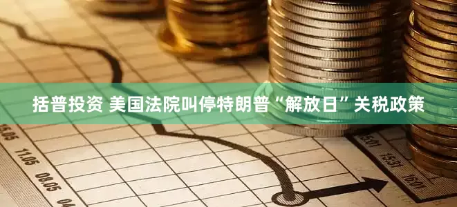 括普投资 美国法院叫停特朗普“解放日”关税政策