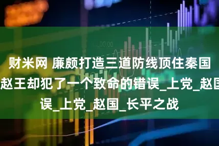 财米网 廉颇打造三道防线顶住秦国的攻势，可赵王却犯了一个致命的错误_上党_赵国_长平之战
