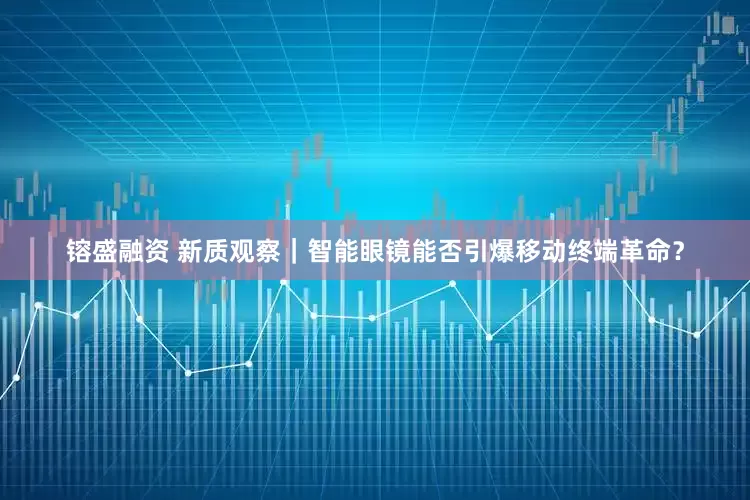 镕盛融资 新质观察｜智能眼镜能否引爆移动终端革命？