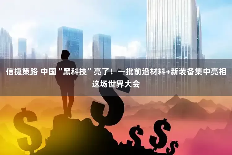信捷策路 中国“黑科技”亮了！一批前沿材料+新装备集中亮相这场世界大会