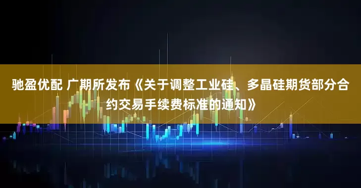 驰盈优配 广期所发布《关于调整工业硅、多晶硅期货部分合约交易手续费标准的通知》