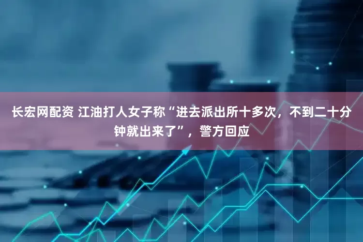 长宏网配资 江油打人女子称“进去派出所十多次，不到二十分钟就出来了”，警方回应