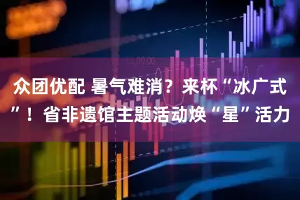 众团优配 暑气难消？来杯“冰广式”！省非遗馆主题活动焕“星”活力