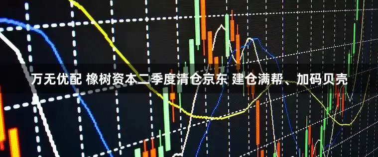 万无优配 橡树资本二季度清仓京东 建仓满帮、加码贝壳