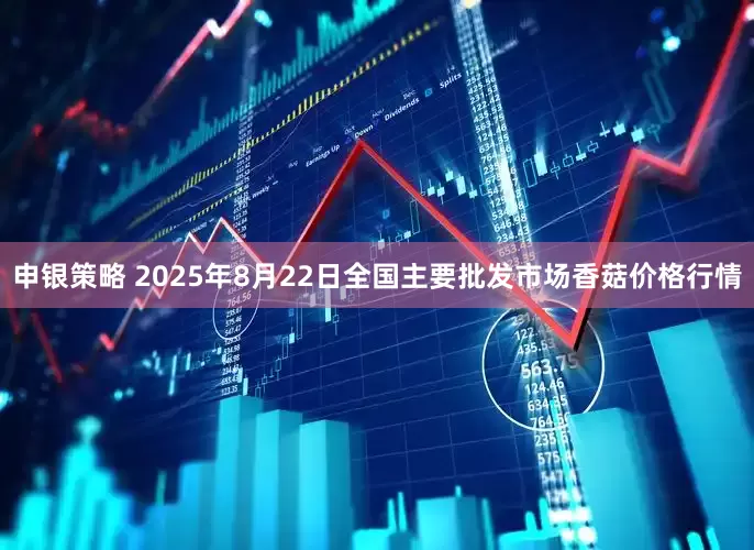 申银策略 2025年8月22日全国主要批发市场香菇价格行情