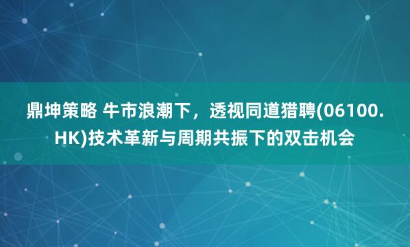 鼎坤策略 牛市浪潮下，透视同道猎聘(06100.HK)技术革新与周期共振下的双击机会