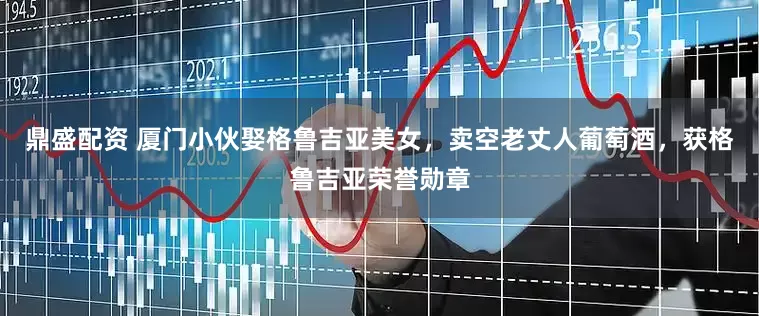 鼎盛配资 厦门小伙娶格鲁吉亚美女，卖空老丈人葡萄酒，获格鲁吉亚荣誉勋章