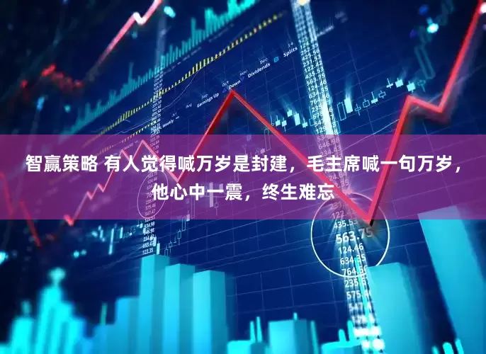 智赢策略 有人觉得喊万岁是封建，毛主席喊一句万岁，他心中一震，终生难忘