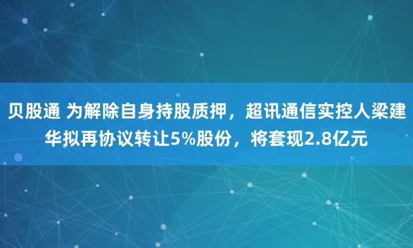 贝股通 为解除自身持股质押，超讯通信实控人梁建华拟再协议转让5%股份，将套现2.8亿元