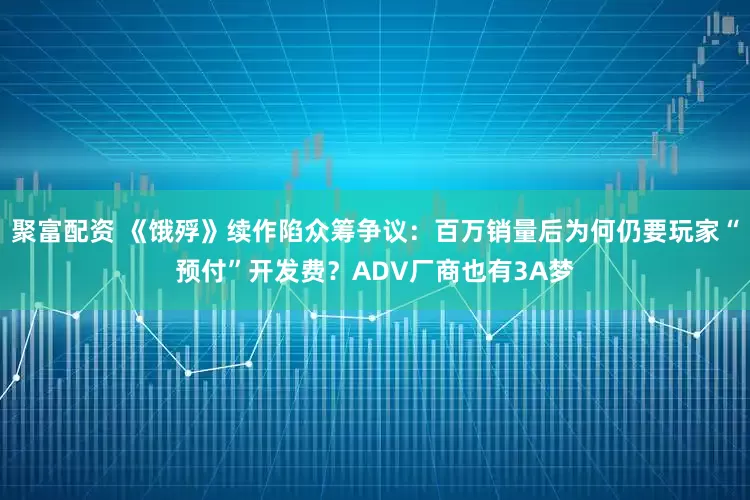聚富配资 《饿殍》续作陷众筹争议：百万销量后为何仍要玩家“预付”开发费？ADV厂商也有3A梦