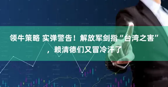 领牛策略 实弹警告！解放军剑指“台湾之害”，赖清德们又冒冷汗了