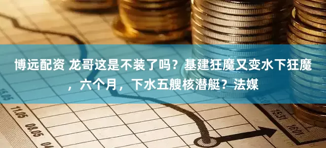 博远配资 龙哥这是不装了吗？基建狂魔又变水下狂魔，六个月，下水五艘核潜艇？法媒